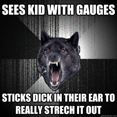 sees kid with gauges sticks dick in their ear to really strech it out  Insanity Wolf