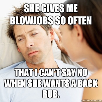 She gives me blowjobs so often That I can't say no when she wants a back rub.  - She gives me blowjobs so often That I can't say no when she wants a back rub.   Fortunate Boyfriend Problems