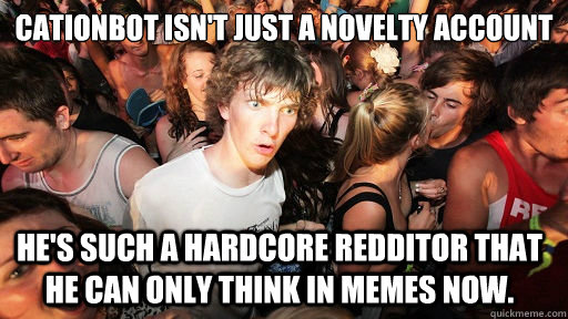 Cationbot isn't just a novelty account He's such a hardcore redditor that he can only think in memes now.  Sudden Clarity Clarence