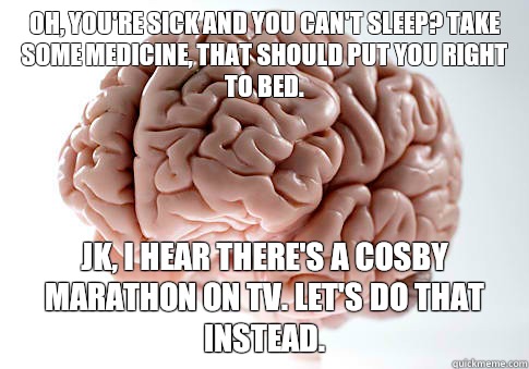 Oh, you're sick and you can't sleep? Take some medicine, that should put you right to bed.  Jk, I hear there's a Cosby marathon on tv. Let's do that instead.   Scumbag Brain