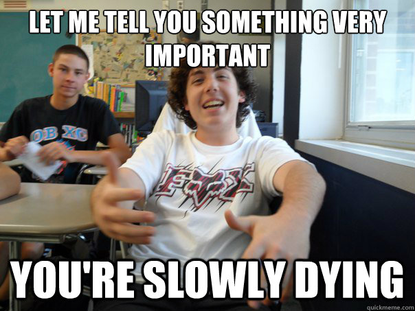 Let me tell you something very important You're slowly dying  