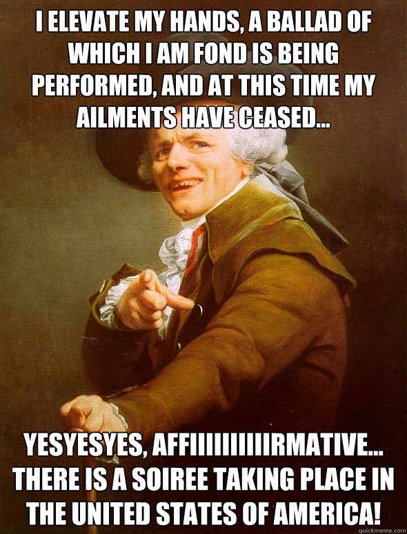 I elevate my hands, a ballad of which i am fond is being performed, and at this time my ailments have ceased... YESYESYES, affiiiiiiiiiirmative... there is a soiree taking place in the united states of america!  Joseph Ducreux