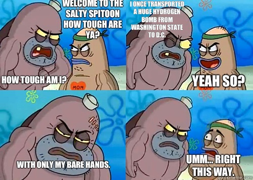 Welcome to the Salty Spitoon how tough are ya? HOW TOUGH AM I? I once transported a huge hydrogen bomb from Washington State to D.C. With only my bare hands. Umm... Right this way. Yeah so?  Salty Spitoon How Tough Are Ya