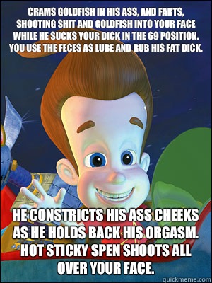 Crams goldfish in his ass, and farts, shooting shit and goldfish into your face while he sucks your dick in the 69 position. You use the feces as lube and rub his fat dick.  He constricts his ass cheeks as he holds back his orgasm. Hot sticky spen shoots   Scumbag Jimmy Neutron