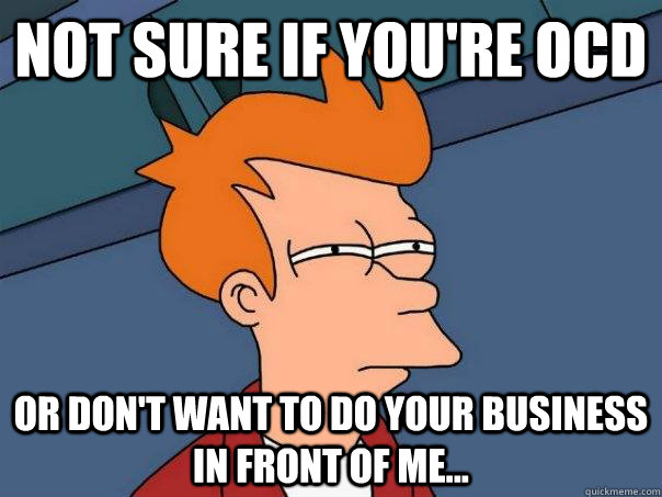 Not sure if you're ocd or don't want to do your business in front of me...  Futurama Fry