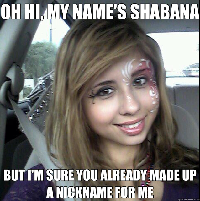 OH HI, MY NAME'S SHABANA BUT I'M SURE YOU ALREADY MADE UP A NICKNAME FOR ME - OH HI, MY NAME'S SHABANA BUT I'M SURE YOU ALREADY MADE UP A NICKNAME FOR ME  That girl with over 9000 nicknames