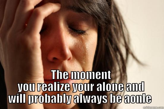  THE MOMENT YOU REALIZE YOUR ALONE AND WILL PROBABLY ALWAYS BE AONLE  First World Problems