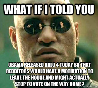 What if I told you OBAMA released halo 4 today so that redditors would have a motivation to leave the house and might actually stop to vote on the way home? - What if I told you OBAMA released halo 4 today so that redditors would have a motivation to leave the house and might actually stop to vote on the way home?  What if I told you