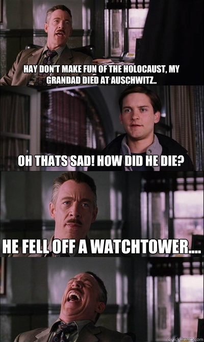 Hay don't make fun of the holocaust, my grandad died at Auschwitz..  OH THATS SAD! HOW DID HE DIE? He fell off a watchtower....   JJ Jameson