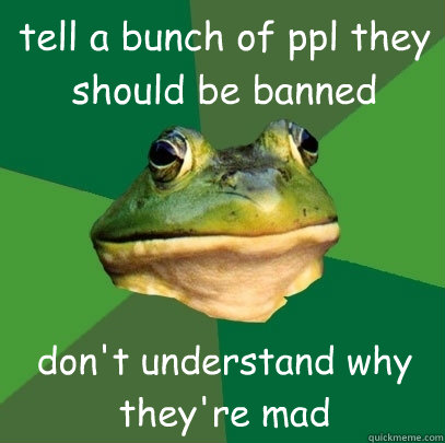 tell a bunch of ppl they should be banned don't understand why they're mad   Foul Bachelor Frog