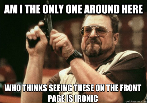 Am I the only one around here Who thinks seeing these on the front page is ironic - Am I the only one around here Who thinks seeing these on the front page is ironic  Am I the only one