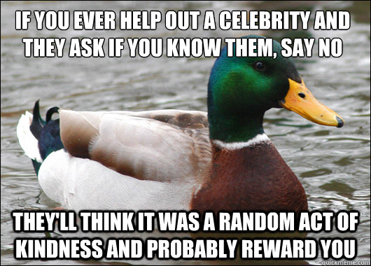 if you ever help out a celebrity and they ask if you know them, say no They'll think it was a random act of kindness and probably reward you  Actual Advice Mallard