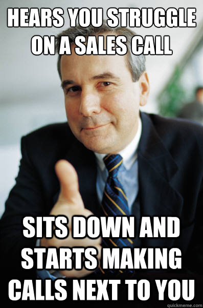 Hears you struggle on a sales call Sits down and starts making calls next to you  Good Guy Boss