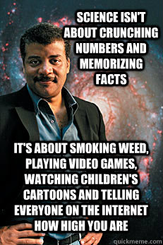 Science isn't about crunching numbers and memorizing facts It's about smoking weed, playing video games, watching children's cartoons and telling everyone on the internet how high you are - Science isn't about crunching numbers and memorizing facts It's about smoking weed, playing video games, watching children's cartoons and telling everyone on the internet how high you are  Neil deGrasse Tyson