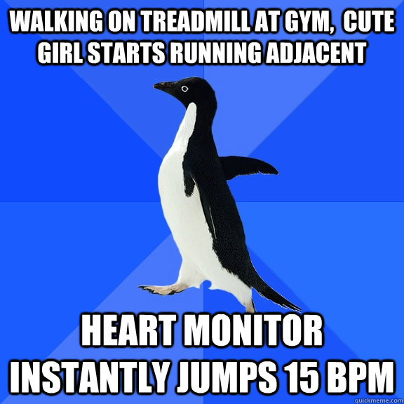 walking on treadmill at gym,  cute girl starts running adjacent Heart monitor instantly jumps 15 bpm  Socially Awkward Penguin