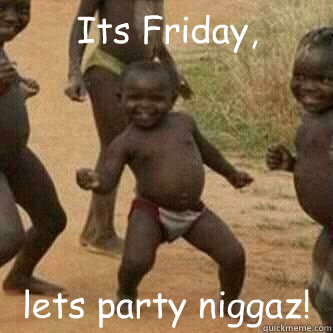 Its Friday, lets party niggaz!  Its friday niggas
