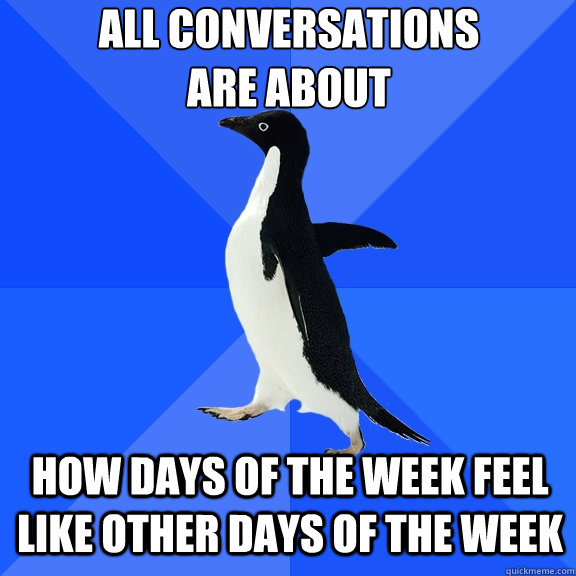 All conversations 
are about how days of the week feel like other days of the week  Socially Awkward Penguin