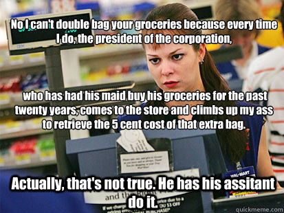 No I can't double bag your groceries because every time I do, the president of the corporation,



 who has had his maid buy his groceries for the past twenty years, comes to the store and climbs up my ass to retrieve the 5 cent cost of that extra bag.  A - No I can't double bag your groceries because every time I do, the president of the corporation,



 who has had his maid buy his groceries for the past twenty years, comes to the store and climbs up my ass to retrieve the 5 cent cost of that extra bag.  A  Condescending Cashier