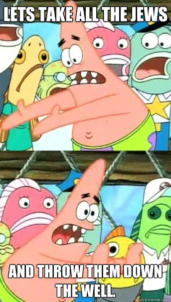 Lets take all the jews and throw them down the well.  Push it somewhere else Patrick