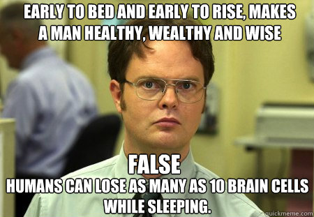 Early to bed and early to rise, makes a man healthy, wealthy and wise
 humans can lose as many as 10 brain cells while sleeping. FALSE - Early to bed and early to rise, makes a man healthy, wealthy and wise
 humans can lose as many as 10 brain cells while sleeping. FALSE  Schrute