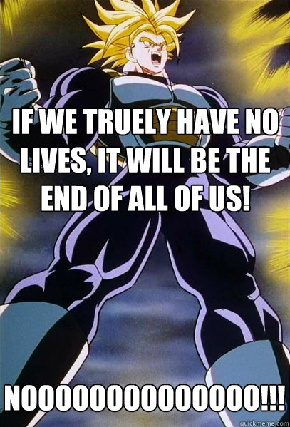 If we truely have no lives, it will be the end of all of us! NOOOOOOOOOOOOOO!!!!!!!!!!!!!!!!!  Trunks