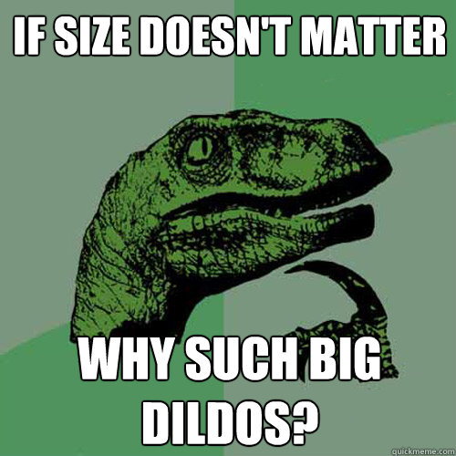 If size doesn't matter Why such big dildos?  Philosoraptor