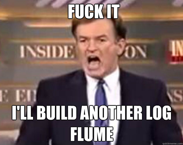FUCK IT I'll build another log flume  fuck it bill
