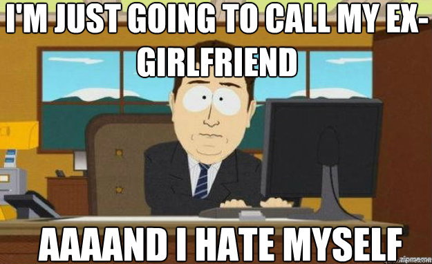 I'm just going to call my ex-girlfriend AAAAND I hate myself  aaaand its gone