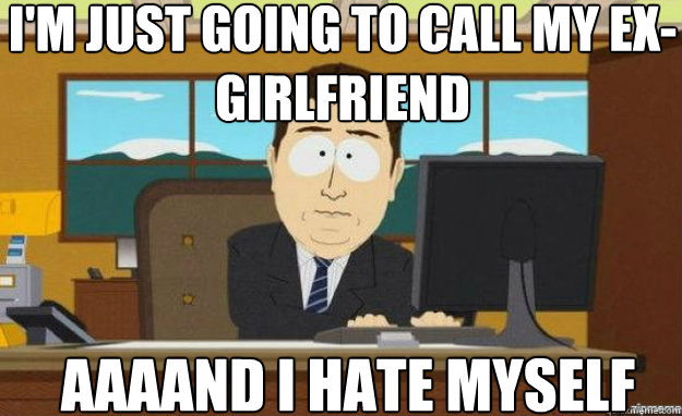 I'm just going to call my ex-girlfriend AAAAND I hate myself - I'm just going to call my ex-girlfriend AAAAND I hate myself  aaaand its gone