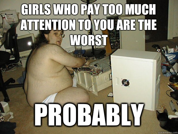Girls who pay too much attention to you are the worst Probably  Basement Nerd
