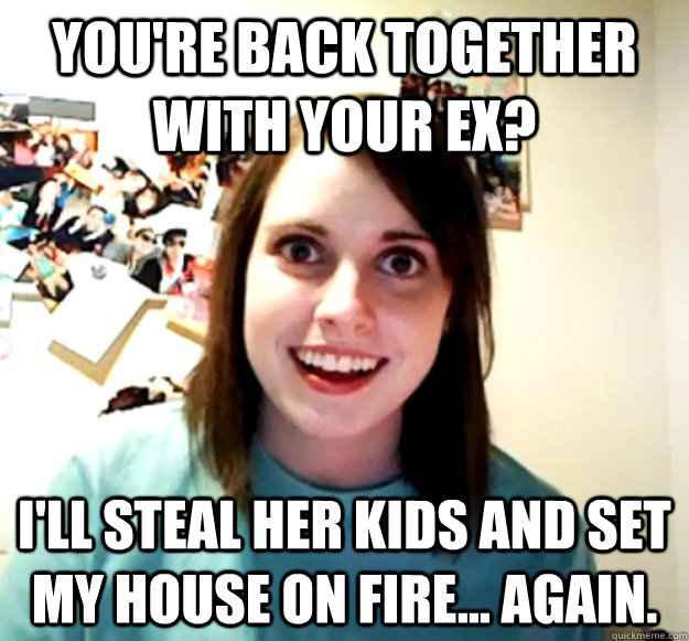 You're back together with your ex? I'll steal her kids and set my house on fire... again. - You're back together with your ex? I'll steal her kids and set my house on fire... again.  Overly Attached Girlfriend
