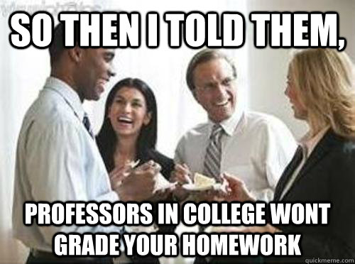So then i told them, professors in college wont grade your homework  