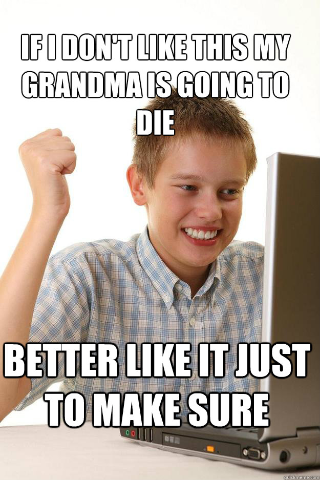 if i don't like this my grandma is going to die  Better like it just to make sure   1 time internet