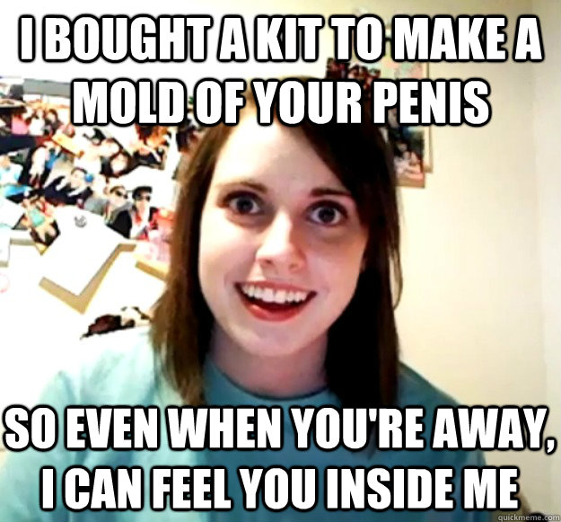 I bought a kit to make a mold of your penis So even when you're away, i can feel you inside me - I bought a kit to make a mold of your penis So even when you're away, i can feel you inside me  Overly Attached Girlfriend