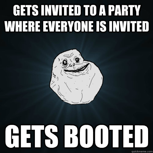 Gets invited to a party where everyone is invited  Gets booted  Forever Alone