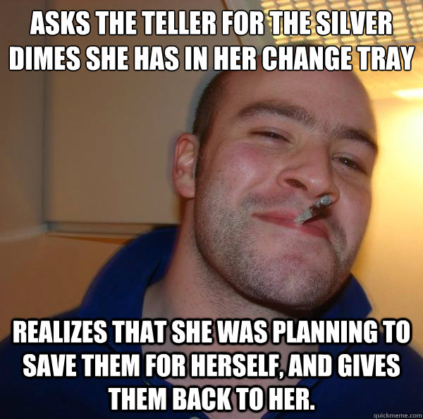 Asks the teller for the silver dimes she has in her change tray Realizes that she was planning to save them for herself, and gives them back to her. - Asks the teller for the silver dimes she has in her change tray Realizes that she was planning to save them for herself, and gives them back to her.  Misc