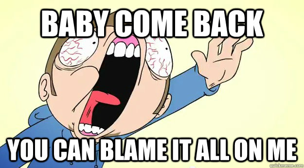 Baby come back you can blame it all on me - Baby come back you can blame it all on me  Baby
