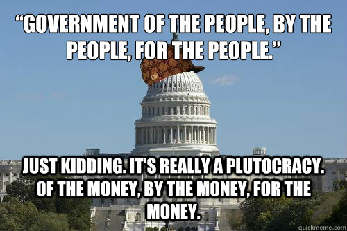 “Government of the people, by the people, for the people.” just kidding. It's really a plutocracy. Of the money, by the money, for the money.  Scumbag Government