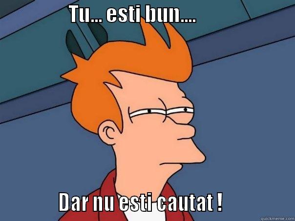                  TU... ESTI BUN....                                      DAR NU ESTI CAUTAT !                Futurama Fry