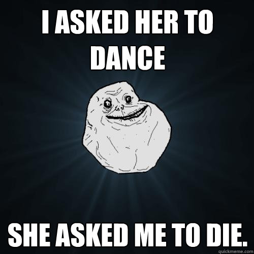 I asked her to dance She asked me to die.  Forever Alone