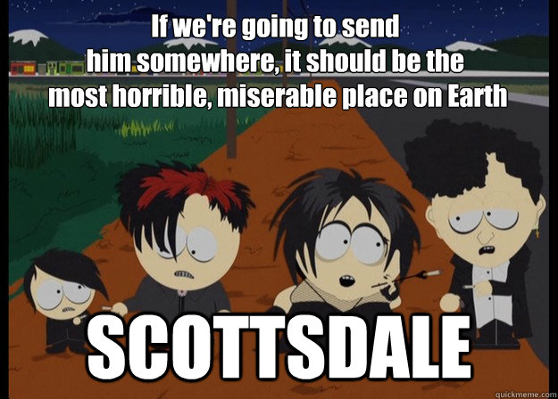 If we're going to send 
him somewhere, it should be the
 most horrible, miserable place on Earth SCOTTSDALE - If we're going to send 
him somewhere, it should be the
 most horrible, miserable place on Earth SCOTTSDALE  SCOTTSDALE