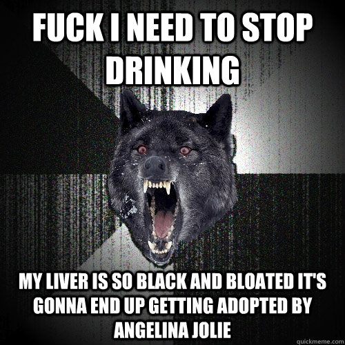 Fuck i need to stop drinking my liver is so black and bloated it's gonna end up getting adopted by Angelina Jolie  Insanity Wolf