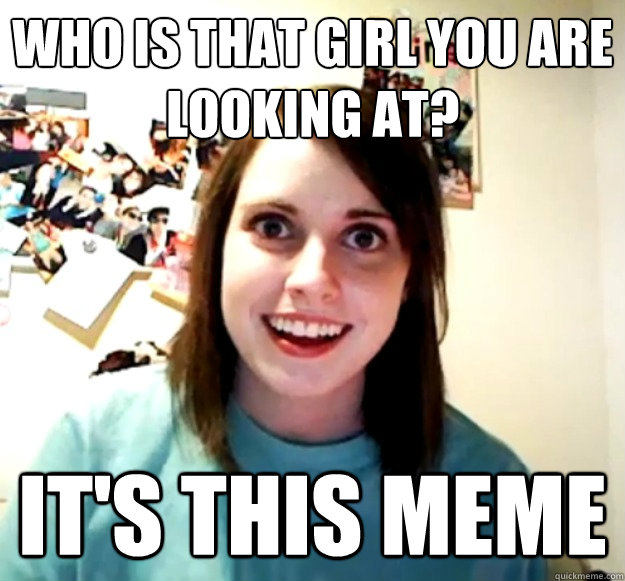 Who is that girl you are looking at? it's this meme  Overly Attached Girlfriend