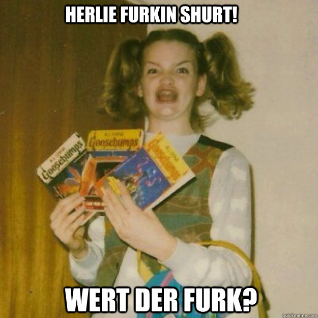 Herlie Furkin Shurt! Wert Der Furk? - Herlie Furkin Shurt! Wert Der Furk?  Ermagherd!!!