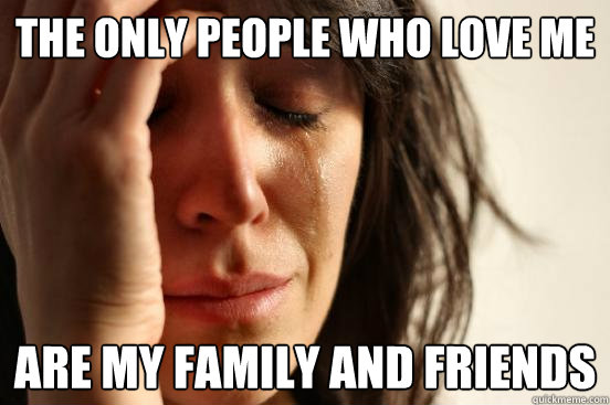 The Only People Who love me Are my family and friends  First World Problems