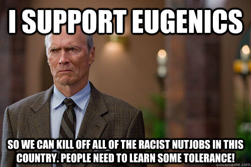 i support eugenics so we can kill off all of the racist nutjobs in this country. people need to learn some tolerance!  - i support eugenics so we can kill off all of the racist nutjobs in this country. people need to learn some tolerance!   Not Racist White Man