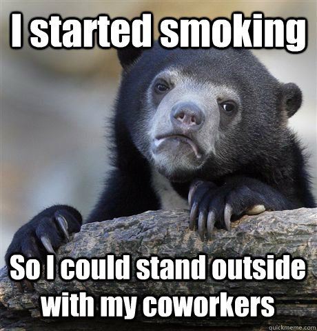 I started smoking So I could stand outside with my coworkers  Confession Bear