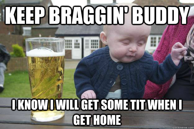 Keep braggin' buddy I know i will get some tit when i get home  