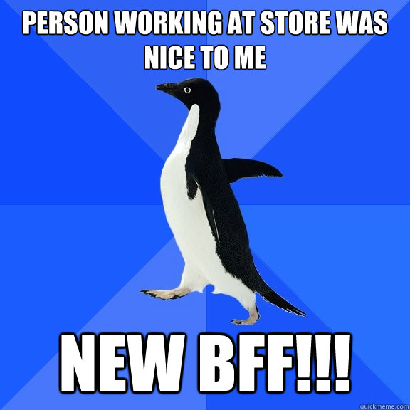 Person working at store was nice to me new bff!!!  Socially Awkward Penguin
