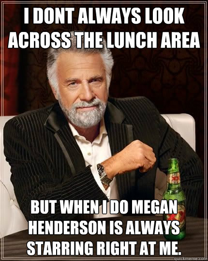 i dont always look across the lunch area  but when i do Megan Henderson is always starring right at me.  - i dont always look across the lunch area  but when i do Megan Henderson is always starring right at me.   The Most Interesting Man In The World